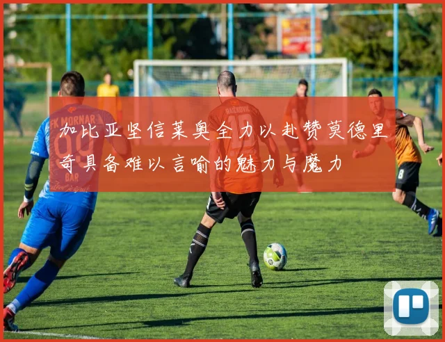 加比亚坚信莱奥全力以赴赞莫德里奇具备难以言喻的魅力与魔力