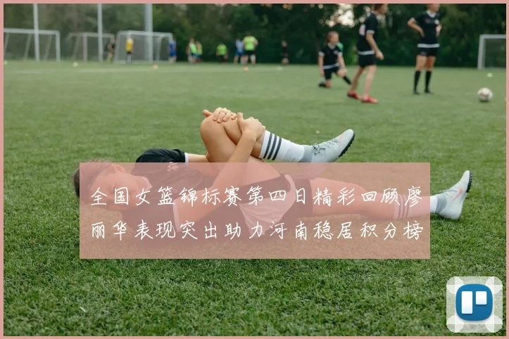 全国女篮锦标赛第四日精彩回顾廖丽华表现突出助力河南稳居积分榜首