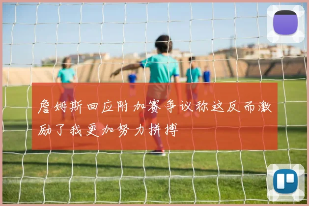 詹姆斯回应附加赛争议称这反而激励了我更加努力拼搏