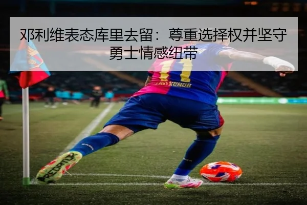 邓利维表态库里去留：尊重选择权并坚守勇士情感纽带