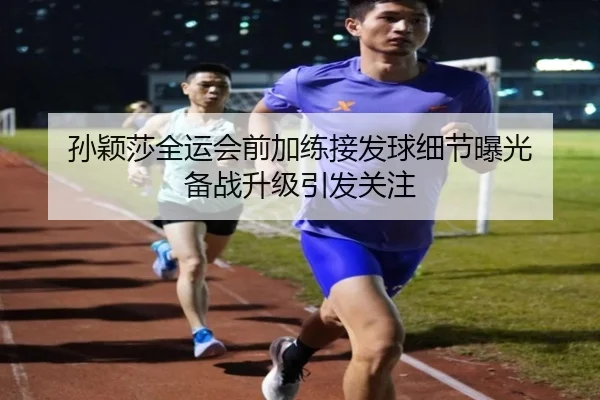 孙颖莎全运会前加练接发球细节曝光 备战升级引发关注